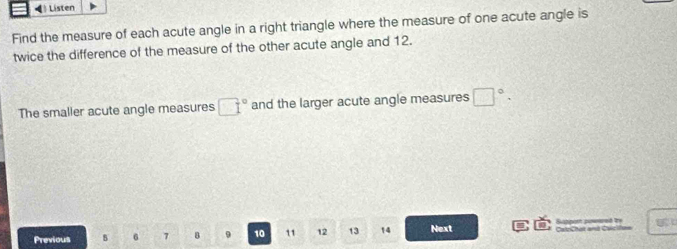 Lísten 
Find the measure of each acute angle in a right triangle where the measure of one acute angle is 
twice the difference of the measure of the other acute angle and 12. 
The smaller acute angle measures □° and the larger acute angle measures □°. 
Sippon poered try 
Previous B 6 7 B 9 10 11 12 13 14 Next CalzChak and Cacife