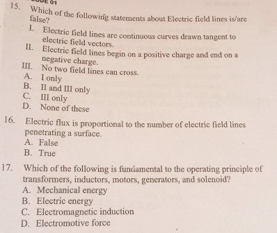 ÖDE 01
15. Which of the following statements about Electric field lines is/are
false?
I. Electric field lines are continuous curves drawn tangent to
electric field vectors.
II. Electric field lines begin on a positive charge and end on a
negative charge.
III. No two field lines can cross.
A. I only
B. II and III only
C. III only
D. None of these
16. Electric flux is proportional to the number of electric field lines
penetrating a surface.
A. False
B. True
17. Which of the following is fundamental to the operating principle of
transformers, inductors, motors, generators, and solenoid?
A. Mechanical energy
B. Electric energy
C. Electromagnetic induction
D. Electromotive force