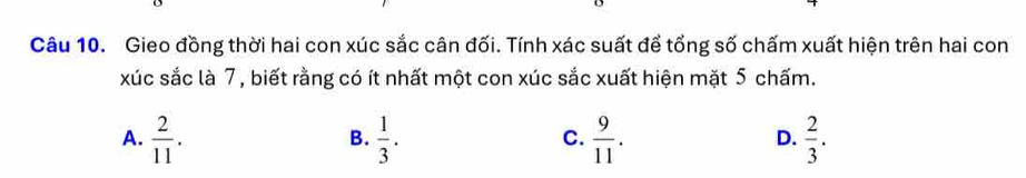 Gieo đồng thời hai con xúc sắc cân đối. Tính xác suất để tổng số chấm xuất hiện trên hai con
xúc sắc là 7, biết rằng có ít nhất một con xúc sắc xuất hiện mặt 5 chấm.
A.  2/11 .  1/3 .  9/11 .  2/3 . 
B.
C.
D.