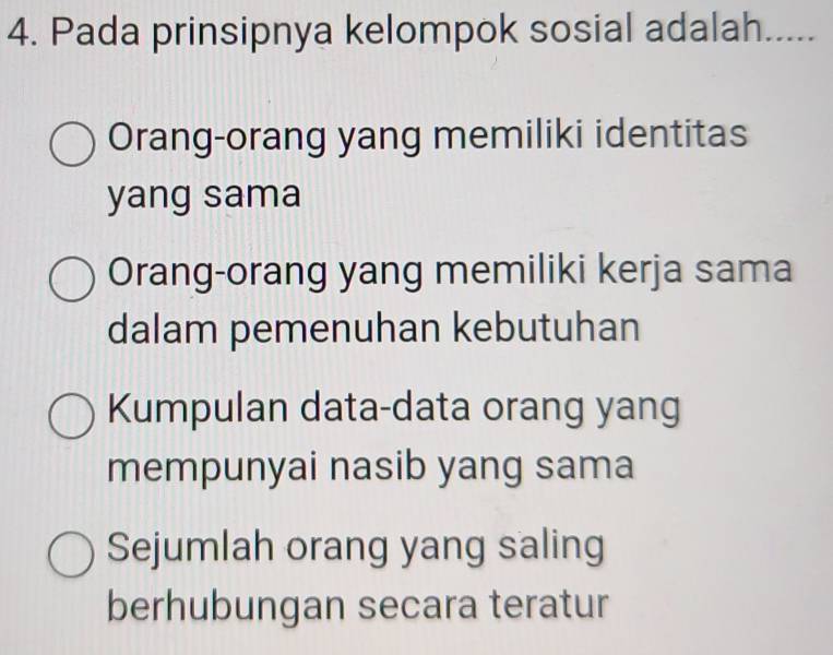 Pada prinsipnya kelompok sosial adalah .....
Orang-orang yang memiliki identitas
yang sama
Orang-orang yang memiliki kerja sama
dalam pemenuhan kebutuhan
Kumpulan data-data orang yang
mempunyai nasib yang sama
Sejumlah orang yang saling
berhubungan secara teratur