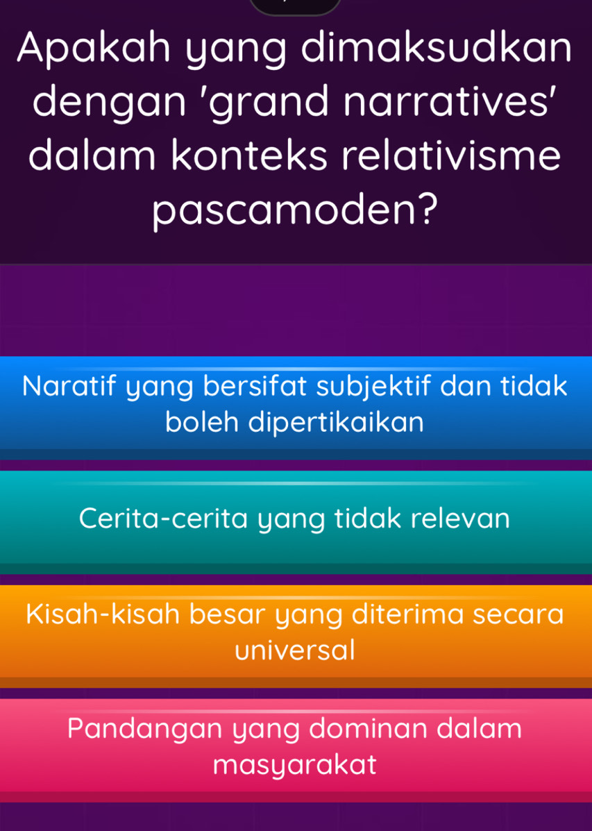 Apakah yang dimaksudkan
dengan ’grand narratives’
dalam konteks relativisme
pascamoden?
Naratif yang bersifat subjektif dan tidak
boleh dipertikaikan
Cerita-cerita yang tidak relevan
Kisah-kisah besar yang diterima secara
universal
Pandangan yang dominan dalam
masyarakat