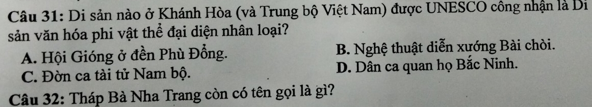 Di sản nào ở Khánh Hòa (và Trung bộ Việt Nam) được UNESCO công nhận là Di
sản văn hóa phi vật thể đại diện nhân loại?
A. Hội Gióng ở đền Phù Đổng. B. Nghệ thuật diễn xướng Bài chòi.
C. Đờn ca tài tử Nam bộ. D. Dân ca quan họ Bắc Ninh.
Câu 32: Tháp Bà Nha Trang còn có tên gọi là gì?