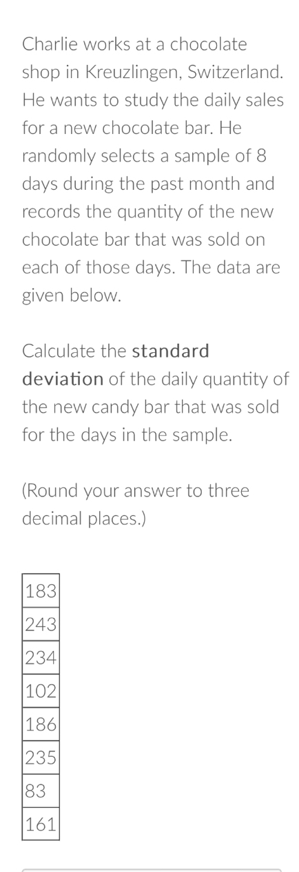 Charlie works at a chocolate 
shop in Kreuzlingen, Switzerland. 
He wants to study the daily sales 
for a new chocolate bar. He 
randomly selects a sample of 8
days during the past month and 
records the quantity of the new 
chocolate bar that was sold on 
each of those days. The data are 
given below. 
Calculate the standard 
deviation of the daily quantity of 
the new candy bar that was sold 
for the days in the sample. 
(Round your answer to three 
decimal places.)