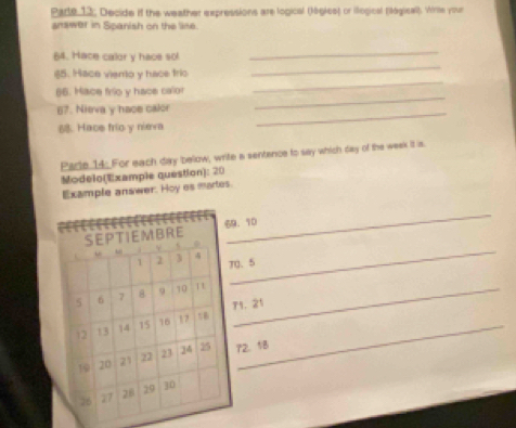 Pade 12; Decide if the weather expressions are logical (légics) or illogical (lógical). Wirle your 
answer in Spanish on the line. 
_ 
64. Hace calor y hace sol 
_ 
65. Mace viento y hace tric 
66. Mace frío y hace calor 
_ 
67. Nieva y hace calor_ 
_ 
68. Hace frío y nieva 
Pacle 14: For each day below, write a sentence to say which day of the week it is. 
Modelo(Example question): 20 
Example answer. Hoy es martes. 
_ 
. 10
、 5
_ 
_ 
1. 21
2. 18