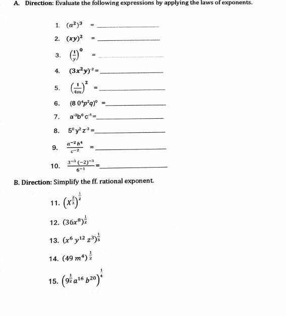 Direction: Evaluate the following expressions by applying the laws of exponents. 
1. (a^2)^3= _ 
2. (xy)^2= _ 
3. ( 1/y )^0= _ 
4. (3x^2y)^-2= _ 
5. ( 1/4m )^2= _ 
6. (80^4p^2q)^0= _ 
7. a^(-2)b^0c^(-1)= _ 
8. 5^0y^2z^(-3)= _ 
9.  (a^(-2)b^4)/c^(-2) = _ 
10. frac 3^(-3)(-2)^-36^(-1)= _ 
B. Direction: Simplify the ff. rational exponent. 
11. (X^(frac 2)3)^ 1/2 
12. (36x^8)^ 1/2 
13. (x^6y^(12)z^3)^ 1/3 
14. (49m^4)^ 1/2 
15. (9^(frac 1)2a^(16)b^(20))^ 1/4 