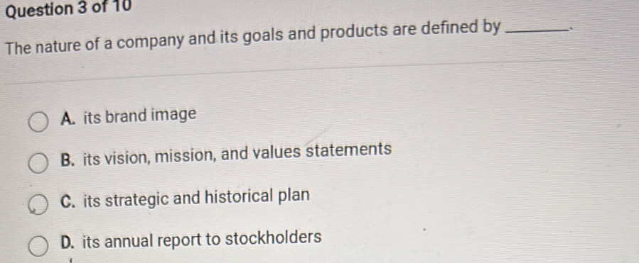 The nature of a company and its goals and products are defined by_
A. its brand image
B. its vision, mission, and values statements
C. its strategic and historical plan
D. its annual report to stockholders