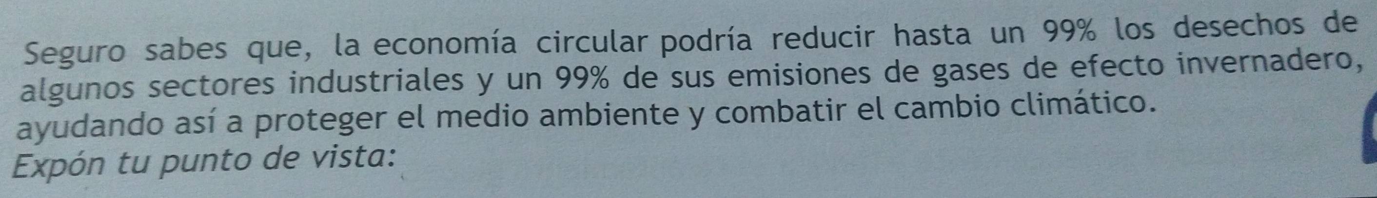 Seguro sabes que, la economía circular podría reducir hasta un 99% los desechos de 
algunos sectores industriales y un 99% de sus emisiones de gases de efecto invernadero, 
ayudando así a proteger el medio ambiente y combatir el cambio climático. 
Expón tu punto de vista: