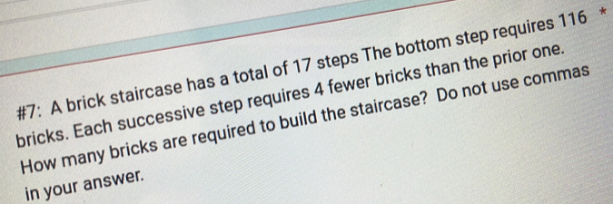 #7: A brick staircase has a total of 17 steps The bottom step requires 116
bricks. Each successive step requires 4 fewer bricks than the prior one. 
How many bricks are required to build the staircase? Do not use commas 
in your answer.