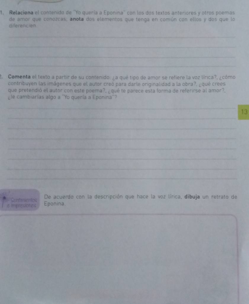 Relaciona el contenido de "Yo quería a Eponina" con los dos textos anteriores y otros poemas 
de amor que conozcas; anota dos elementos que tenga en común con ellos y dos que lo 
diferencien 
_ 
_ 
_ 
_ 
2. Comenta el texto a partir de su contenido: ¿a qué tipo de amor se refiere la voz lírica?, ¿cómo 
contribuyen las imágenes que el autor creó para darle originalidad a la obra?, ¿qué crees 
que pretendió el autor con este poema?, ¿qué te parece esta forma de referirse al amor?, 
¿le cambiarías algo a "Yo quería a Eponina"? 
_ 
_ 
13 
_ 
_ 
_ 
_ 
_ 
_ 
Sentimientos De acuerdo con la descripción que hace la voz lírica, dibuja un retrato de 
e Impresiones Eponina. 
_ 
_