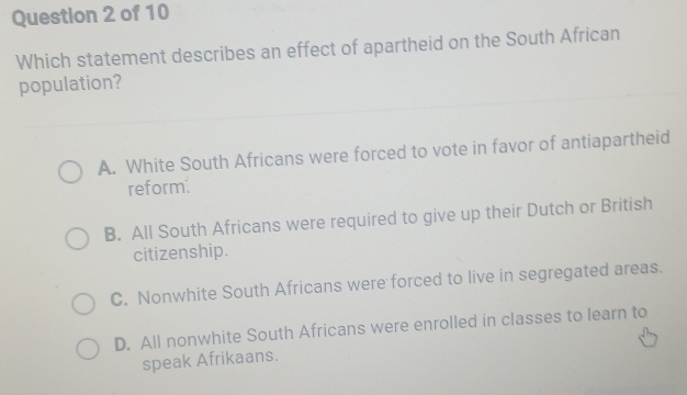 Which statement describes an effect of apartheid on the South African
population?
A. White South Africans were forced to vote in favor of antiapartheid
reform.
B. All South Africans were required to give up their Dutch or British
citizenship.
C. Nonwhite South Africans were forced to live in segregated areas.
D. All nonwhite South Africans were enrolled in classes to learn to
speak Afrikaans.