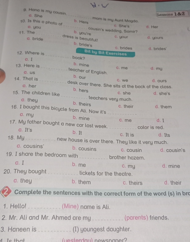 Hana is my cousin.
Lessons 1&2
a. She _mom is my Aunt Magda.
b. Hers
10. Is this a photo of_ cousin's wedding, Samir?
a. you
c. She's d. Her
11. The _b. you're c. your d. yours
dress is beautiful!
a. bride
b. bride's
c. brides d. brides'
12. Where is
Bit by Bit Exercises
a. I
_
book?
b. mine
13. Here is _c. me d. my
teacher of English.
a. us
b. our
c. we d. ours
14. That is_ desk over there. She sits at the back of the class.
a. her
b. hers
c. she d. she's
15. The children like _teachers very much.
a. they b. theirs d. them
c. their
16. I bought this bicycle from Ali. Now it's_
a. my b. mine c. me d. I
17. My father bought a new car last week. _color is red.
a. It's c. It is d. Its
b. It
18. My _new house is over there. They like it very much.
a. cousins' b. cousins c. cousin d. cousin's
19. I share the bedroom with _brother hazem.
a. I b. me c. my d. mine
20. They bought _tickets for the theatre.
a. they b. them c. theirs d. their
Complete the sentences with the correct form of the word (s) in bro
1. Hello! _(Mine) name is Ali.
2. Mr. Ali and Mr. Ahmed are my _(parents) friends.
3. Haneen is _(I) youngest daughter.
Is that (esterdau) newspaner?