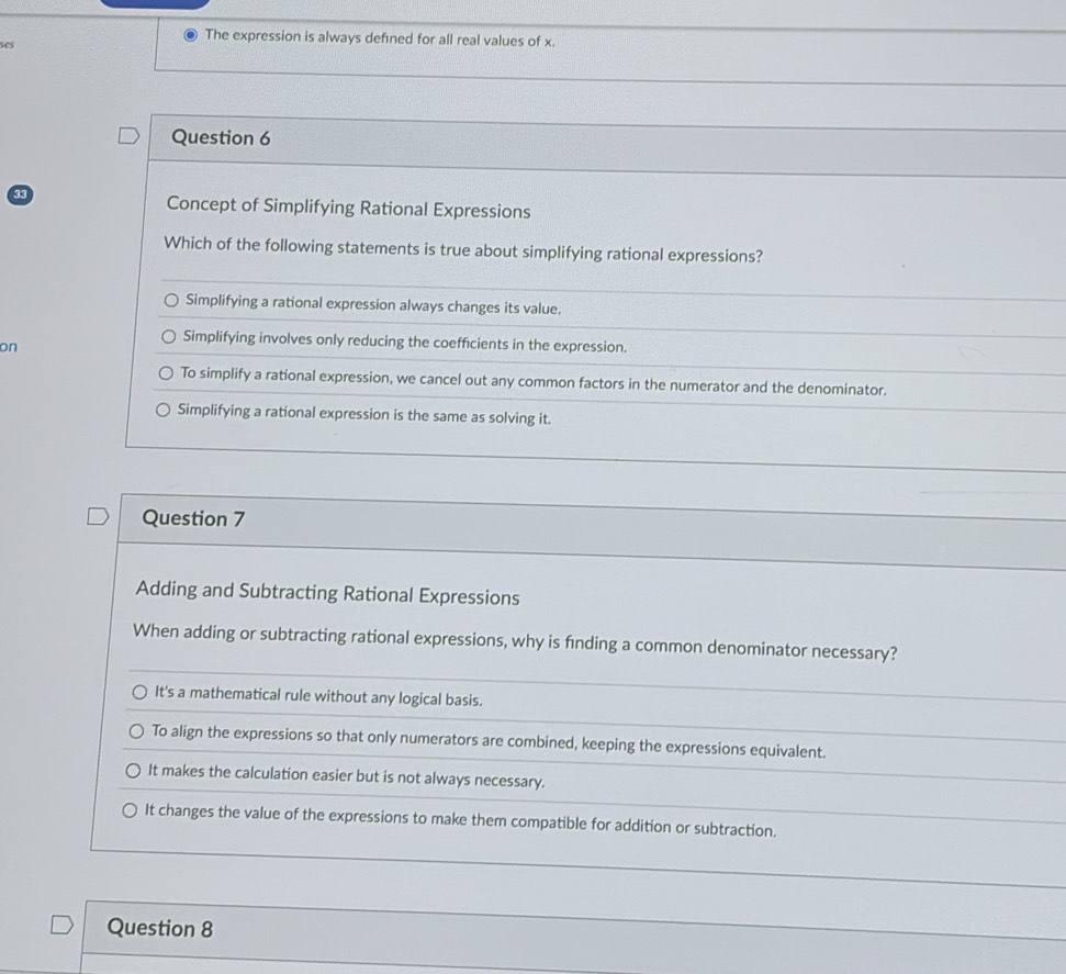 ses
The expression is always defined for all real values of x.
Question 6
33
Concept of Simplifying Rational Expressions
Which of the following statements is true about simplifying rational expressions?
Simplifying a rational expression always changes its value.
on
Simplifying involves only reducing the coefficients in the expression.
To simplify a rational expression, we cancel out any common factors in the numerator and the denominator.
Simplifying a rational expression is the same as solving it.
Question 7
Adding and Subtracting Rational Expressions
When adding or subtracting rational expressions, why is finding a common denominator necessary?
It's a mathematical rule without any logical basis.
To align the expressions so that only numerators are combined, keeping the expressions equivalent.
It makes the calculation easier but is not always necessary.
It changes the value of the expressions to make them compatible for addition or subtraction.
Question 8