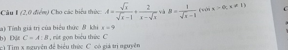 (2,0 điểm) Cho các biểu thức: A= sqrt(x)/sqrt(x)-1 + 2/x-sqrt(x)  và B= 1/sqrt(x)-1  (với x>0;x!= 1) C 

a) Tính giá trị của biểu thức B khi x=9
b) Đặt C=A:B , rút gọn biểu thức C
c) Tim x nguyên đề biểu thức C có giá trị nguyên