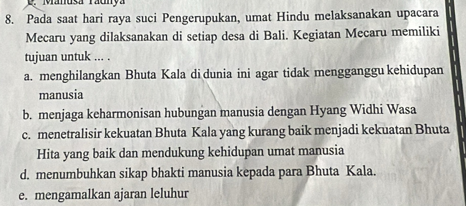 Manusa radnya
8. Pada saat hari raya suci Pengerupukan, umat Hindu melaksanakan upacara
Mecaru yang dilaksanakan di setiap desa di Bali. Kegiatan Mecaru memiliki
tujuan untuk ... .
a. menghilangkan Bhuta Kala di dunia ini agar tidak mengganggu kehidupan
manusia
b. menjaga keharmonisan hubungan manusia dengan Hyang Widhi Wasa
c. menetralisir kekuatan Bhuta Kala yang kurang baik menjadi kekuatan Bhuta
Hita yang baik dan mendukung kehidupan umat manusia
d. menumbuhkan sikap bhakti manusia kepada para Bhuta Kala.
e. mengamalkan ajaran leluhur