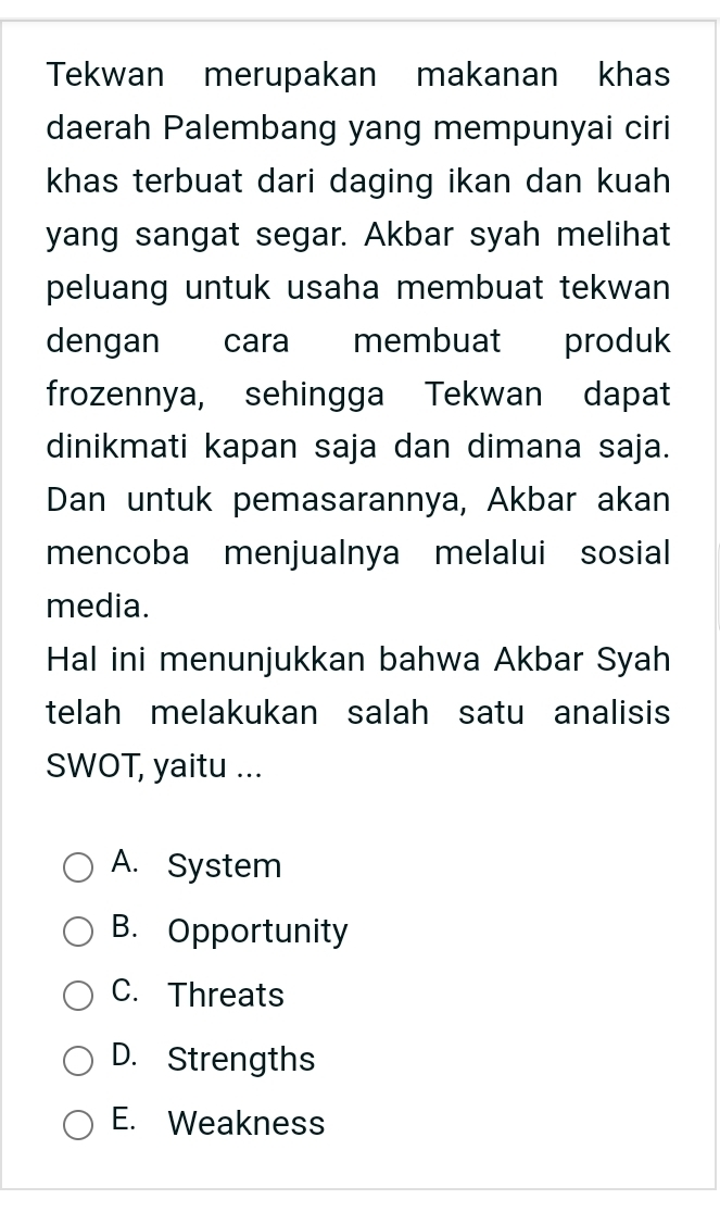 Tekwan merupakan makanan khas
daerah Palembang yang mempunyai ciri
khas terbuat dari daging ikan dan kuah 
yang sangat segar. Akbar syah melihat
peluang untuk usaha membuat tekwan 
dengan cara membuat produk
frozennya, sehingga Tekwan dapat
dinikmati kapan saja dan dimana saja.
Dan untuk pemasarannya, Akbar akan
mencoba menjualnya melalui sosial
media.
Hal ini menunjukkan bahwa Akbar Syah
telah melakukan salah satu analisis
SWOT, yaitu ...
A. System
B. Opportunity
C. Threats
D. Strengths
E. Weakness