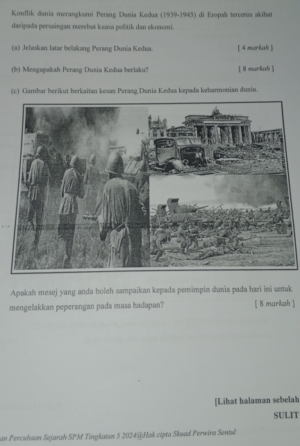 Konflik dunia merangkumi Perang Dunia Kedua (1939-1945) di Eropah tercetus akibat 
daripada persaingan merebut kuasa politik dan ekonomi. 
(a) Jelaskan latar belakang Perang Dunia Kedua. [ 4 markah ] 
(b) Mengapakah Perang Dunia Kedua berlaku? [ 8 markah ] 
(c) Gambar berikut berkaitan kesan Perang Dunia Kedua kepada keharmonian dunia. 
Apakah mesej yang anda boleh sampaikan kepada pemimpin dunia pada hari ini untuk 
mengelakkan peperangan pada masa hadapan? [ 8 markah ] 
[Lihat halaman sebelah 
SULIT 
an Percubaan Sejarah SPM Tingkatan 5 2024@Hak cipta Skuad Perwira Sentul