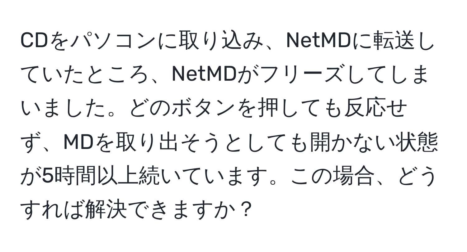 CDをパソコンに取り込み、NetMDに転送していたところ、NetMDがフリーズしてしまいました。どのボタンを押しても反応せず、MDを取り出そうとしても開かない状態が5時間以上続いています。この場合、どうすれば解決できますか？