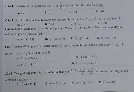 Cho hàm số f(x) liên tục trên R và ∈tlimits _0^(3(f(x)+3x^2))dx=10 , Tính ∈tlimits^1_ f(x)dx
A. 2 . B. -2 C.18 D. -18 .
Câu 5, Gọi S là diện tích hình phẳng giới hạn bởi các đồ thị hàm số: y=x^3-3x,y=x. Tinh S .
A. S=4. B. S-8. C. S-2. D. S=0.
Câu 6, Trong không gian 2 xyz , cho mặt phẳng (P):2x-y+3z+2025=0 , Vecto nào đưới đây là
một vectơ pháp tuyển của (P)?
A. overline n_3=(2;3;1). B. overline n_1=(2;-1;-3). C. overline n_4=(2;1;3). D. overline n_2=(2;-1;3).
Câu 7. Trong không gian với hệ trục tọa độ Ox2, phương trình mặt phẳng đi qua điểm A(1;2;-3)
có véc tơ pháp tuyển vector n=(2;-1;3) là
A. 2x-y+3z+9=0. B. 2x-y+3z-4=0.
C. x-2y-4=0.
D. 2x-y+3z+4=0.
Câu 8. Trong không gian Oxyz , cho đường thẳng d d: (x-2)/3 = (y+5)/4 = (z-2)/-1 . Vecto nào dưới đây là một
vecto chi phương của d
A. overline u_2=(3;4;-1). B. vector u_1=(2;-5;2). C. vector u_1=(2;5;-2). D. vector u_2=(3;4;1).