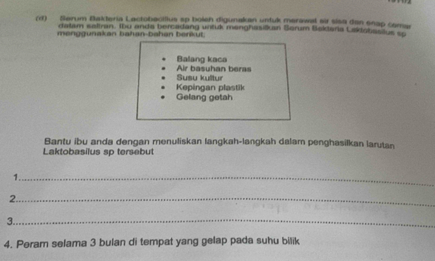 Serum Bakteria Lactobecillus sp bolen digunakan unfuk merawal eir sisa dan enap coma 
datam seltran. tbu anda bercadang untuk menghasilkan Sarum Bekteria Lakdobasilus so 
menggunakan bahan-bahan berikut. 
Balang kaca 
Air basuhan beras 
Susu kultur 
Kepingan plastik 
Gelang getah 
Bantu ibu anda dengan menuliskan langkah-langkah dalam penghasilkan larutan 
Laktobasilus sp tersebut 
1._ 
2._ 
3._ 
4. Peram selama 3 bulan di tempat yang gelap pada suhu bilik