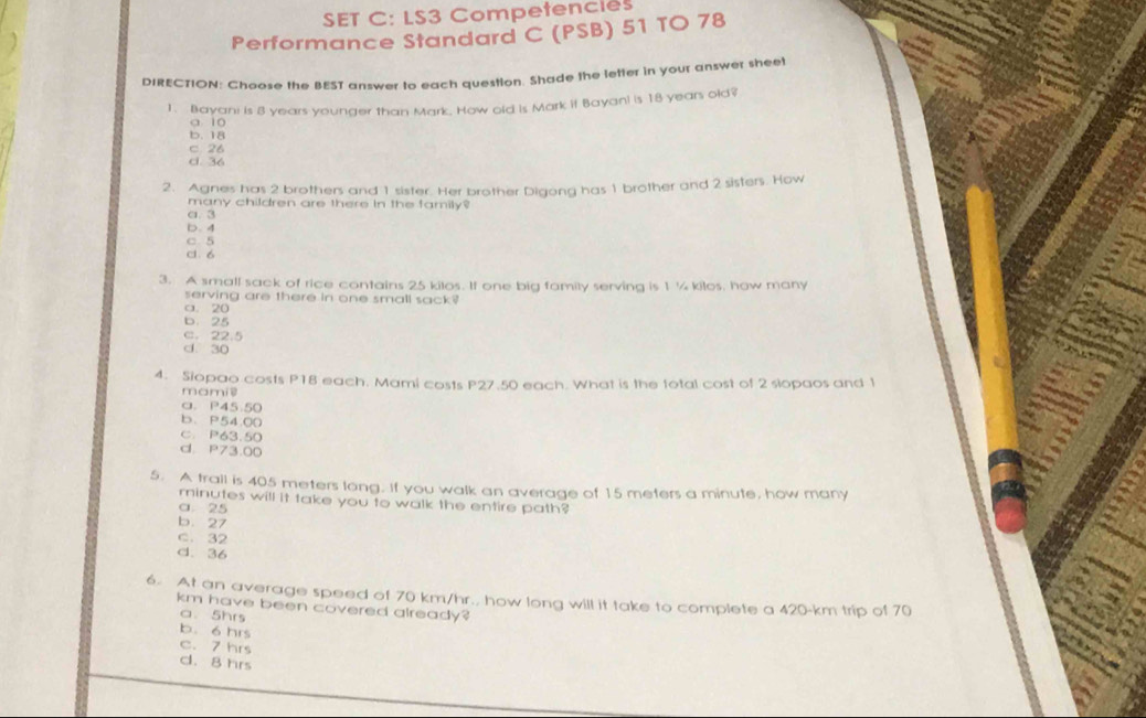 SET C: LS3 Competencies
Performance Standard C (PSB) 51 TO 78
DIRECTION: Choose the BEST answer to each question. Shade the letter in your answer sheet
1. Bayani is 8 years younger than Mark, How old is Mark it Bayan! is 18 years old?
a 10
b. 18
c. 26
c. 36
2. Agnes has 2 brothers and 1 sister. Her brother Digong has 1 brother and 2 sisters. How
many children are there in the family?
a. 3
D. 4
C 5
cl. 6
3. A small sack of rice contains 25 kilos. If one big family serving is 1 ¼ kilos, how many
serving are there in one small sack?
a. 20
b. 25
c. 22.5
d. 30
4. Siopao costs P18 each. Mami costs P27.50 each. What is the total cost of 2 slopaos and t
mamis
a. P45.50
b. P54.00
C. P63.50
d. P73.00
5. A trail is 405 meters long. If you walk an average of 15 meters a minute, how many
minutes will it take you to walk the entire path?
a. 25
b. 27
c. 32
d. 36
6. At an average speed of 70 km/hr., how long will it take to complete a 420-km trip of 70
km have been covered already?
a. 5hrs
b. 6 hrs
c. 7 hrs
d. 8 hrs