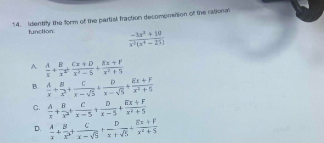 Identify the form of the partial fraction decomposition of the rational
function:
 (-3x^2+10)/x^2(x^4-25) 
A.  A/x + B/x^2 + (Cx+D)/x^2-5 + (Ex+F)/x^2+5 
B.  A/x + B/x^2 + C/x-sqrt(5) + D/x-sqrt(5) + (Ex+F)/x^2+5 
C.  A/x + B/x^2 + C/x-5 + D/x-5 + (Ex+F)/x^2+5 
D.  A/x + B/x^2 + C/x-sqrt(5) + D/x+sqrt(5) + (Ex+F)/x^2+5 