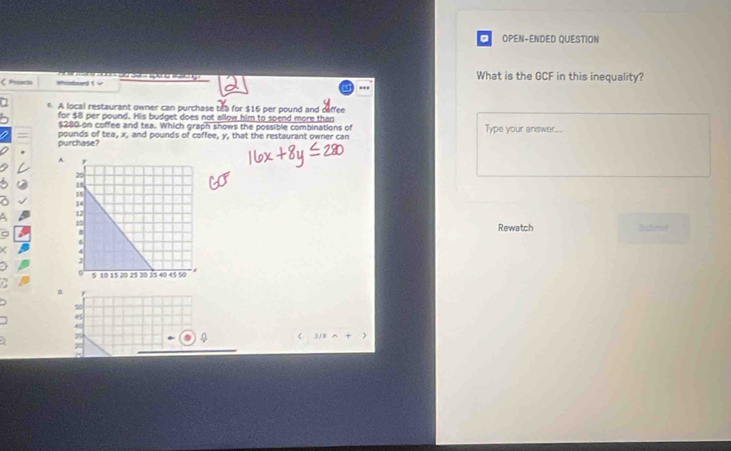OPEN-ENDED QUESTION
Hoe va dg can speng wta g What is the GCF in this inequality?
Poscs Whisboard 1 v
A local restaurant owner can purchase tea for $16 per pound and deffee
for $8 per pound. His budget does not allow him to spend more than
$280 on coffee and tea. Which graph shows the possible combinations of Type your answer...
pounds of tea, x, and pounds of coffee, y, that the restaurant owner can
purchase?
A
Bubrit
Rewatch
a
% 0
45
40
 1/2∩ +)
30