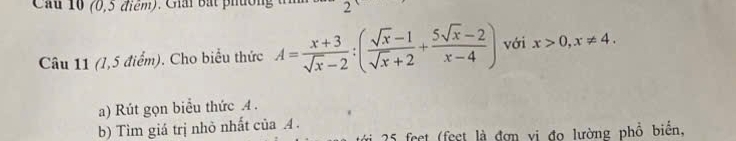 Cầu 10 (0,5 điểm). Giải Bắt phường 2 
Câu 11 (1,5 điểm). Cho biểu thức A= (x+3)/sqrt(x)-2 :( (sqrt(x)-1)/sqrt(x)+2 + (5sqrt(x)-2)/x-4 ) với x>0, x!= 4. 
a) Rút gọn biểu thức A. 
b) Tìm giá trị nhỏ nhất của 4.
25 feet (feet là đơn vị đo lường phồ biển,