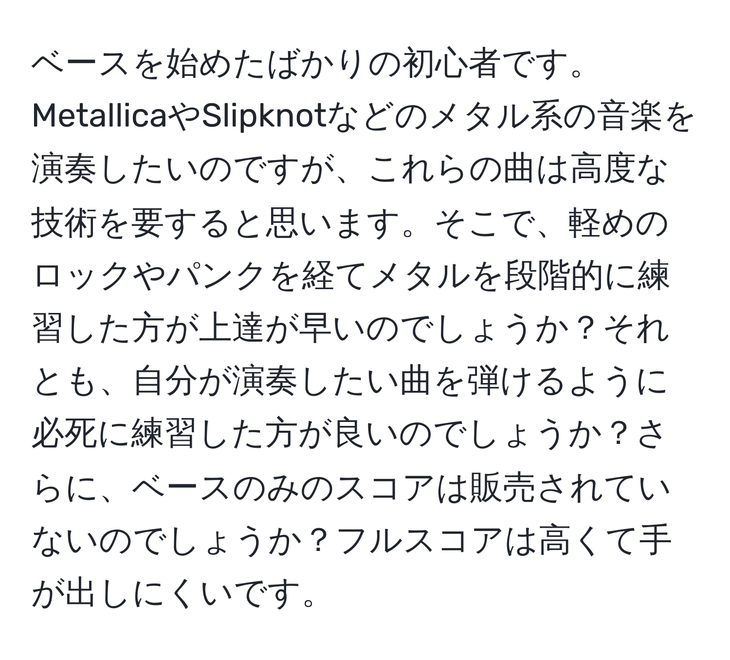 ベースを始めたばかりの初心者です。MetallicaやSlipknotなどのメタル系の音楽を演奏したいのですが、これらの曲は高度な技術を要すると思います。そこで、軽めのロックやパンクを経てメタルを段階的に練習した方が上達が早いのでしょうか？それとも、自分が演奏したい曲を弾けるように必死に練習した方が良いのでしょうか？さらに、ベースのみのスコアは販売されていないのでしょうか？フルスコアは高くて手が出しにくいです。