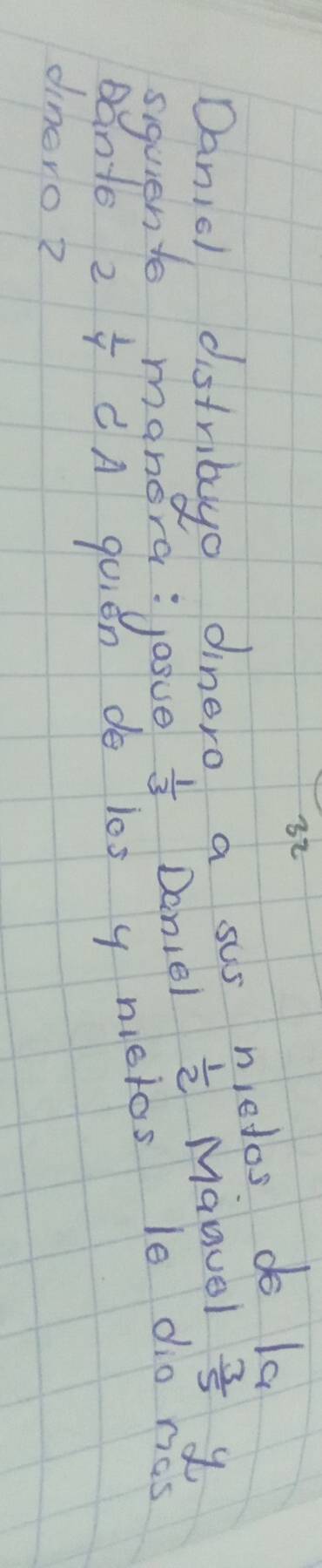 Danic distribuyo dinero a sus niedos. do la 
siquient manora: josue  1/3  Daniel  1/2  Maguel  3/5  y 
Bants 2  1/4  CA quien do l0s y nictos le dio ras 
dinero?