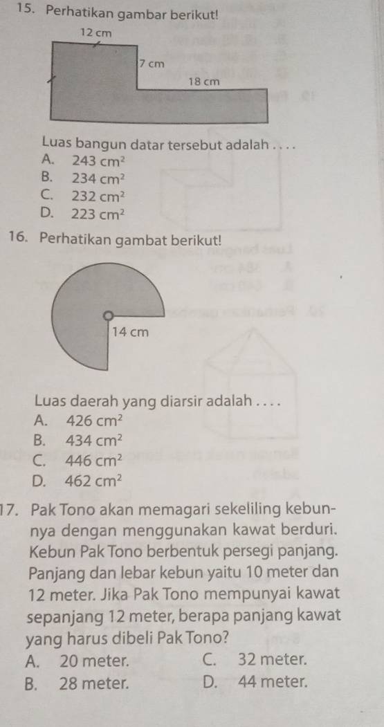 Perhatikan gambar berikut!
Luas bangun datar tersebut adalah . . . .
A. 243cm^2
B. 234cm^2
C. 232cm^2
D. 223cm^2
16. Perhatikan gambat berikut!
Luas daerah yang diarsir adalah . . . .
A. 426cm^2
B. 434cm^2
C. 446cm^2
D. 462cm^2
17. Pak Tono akan memagari sekeliling kebun-
nya dengan menggunakan kawat berduri.
Kebun Pak Tono berbentuk persegi panjang.
Panjang dan lebar kebun yaitu 10 meter dan
12 meter. Jika Pak Tono mempunyai kawat
sepanjang 12 meter, berapa panjang kawat
yang harus dibeli Pak Tono?
A. 20 meter. C. 32 meter.
B. 28 meter. D. 44 meter.