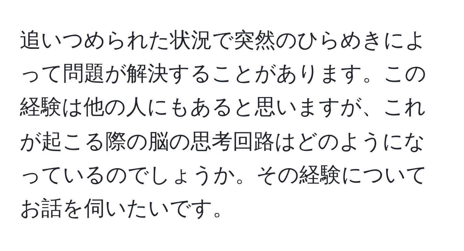 追いつめられた状況で突然のひらめきによって問題が解決することがあります。この経験は他の人にもあると思いますが、これが起こる際の脳の思考回路はどのようになっているのでしょうか。その経験についてお話を伺いたいです。