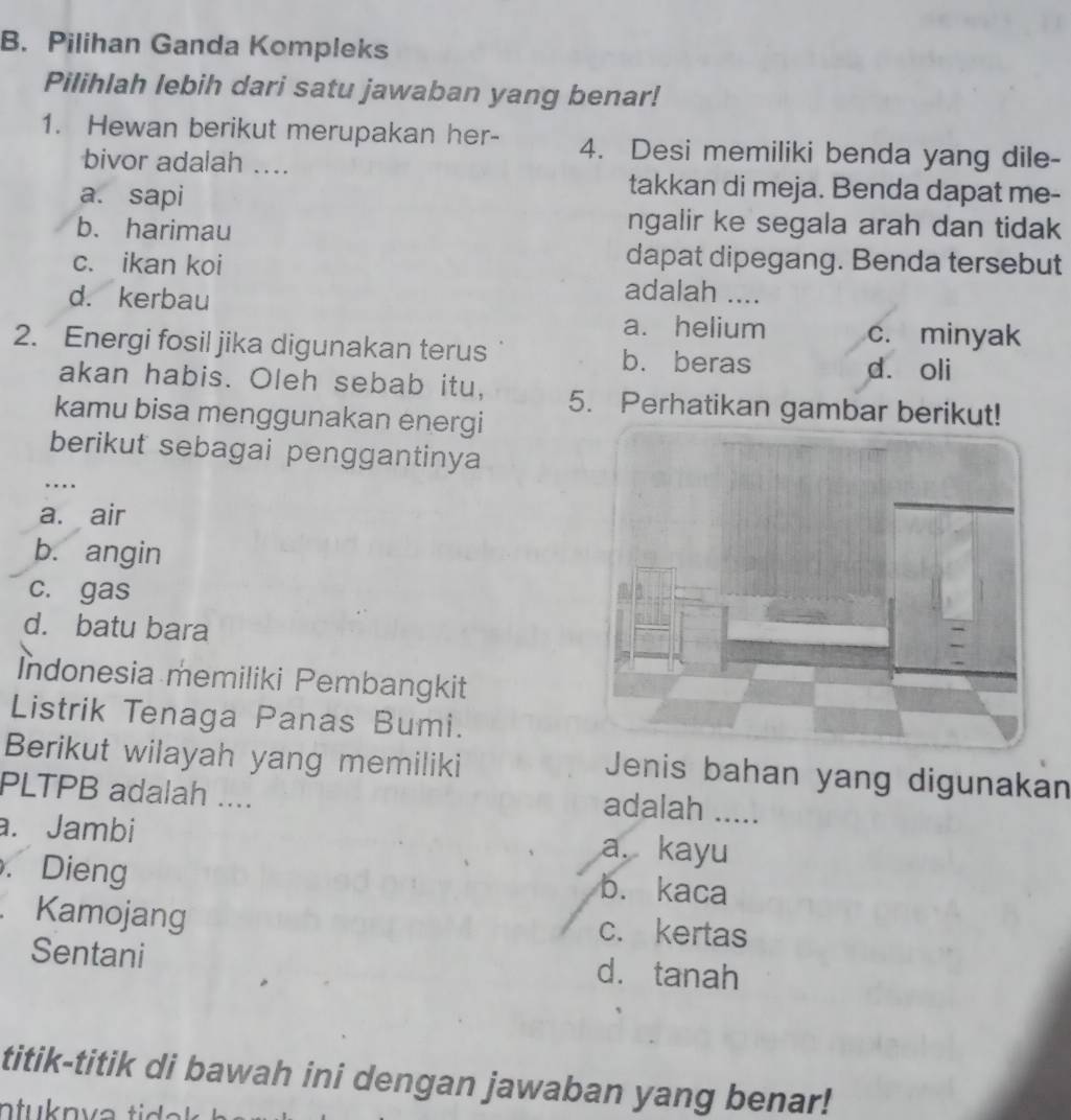 Pilihan Ganda Kompleks
Pilihlah lebih dari satu jawaban yang benar!
1. Hewan berikut merupakan her- 4. Desi memiliki benda yang dile-
bivor adalah ....
a. sapi
takkan di meja. Benda dapat me-
b. harimau
ngalir ke segala arah dan tidak
dapat dipegang. Benda tersebut
c. ikan koi adalah ....
d. kerbau
a. helium c. minyak
2. Energi fosil jika digunakan terus b.beras dá oli
akan habis. Oleh sebab itu, 5. Perhatikan gambar berikut!
kamu bisa menggunakan energi
_
berikut sebagai penggantinya
a. air
b. angin
c. gas
d. batu bara
İndonesia memiliki Pembangkit
Listrik Tenaga Panas Bumi.
Berikut wilayah yang memiliki
Jenis bahan yang digunakan
PLTPB adalah ....
adalah .....
a. Jambi a. kayu. Dieng b. kaca
Kamojang c. kertas
Sentani d. tanah
titik-titik di bawah ini dengan jawaban yang benar!