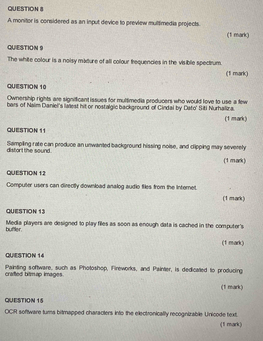 A monitor is considered as an input device to preview multimedia projects. 
(1 mark) 
QUESTION 9 
The white colour is a noisy mixture of all colour frequencies in the visible spectrum. 
(1 mark) 
QUESTION 10 
Ownership rights are significant issues for multimedia producers who would love to use a few 
bars of Naim Daniel's latest hit or nostalgic background of Cindai by Dato' Siti Nurhaliza. 
(1 mark) 
QUESTION 11 
Sampling rate can produce an unwanted background hissing noise, and clipping may severely 
distort the sound. 
(1 mark) 
QUESTION 12 
Computer users can directly download analog audio files from the Internet. 
(1 mark) 
QUESTION 13 
Media players are designed to play files as soon as enough data is cached in the computer's 
buffer. 
(1 mark) 
QUESTION 14 
Painting software, such as Photoshop, Fireworks, and Painter, is dedicated to producing 
crafted bitmap images. 
(1 mark) 
QUESTION 15 
OCR software turns bitmapped characters into the electronically recognizable Unicode text. 
(1 mark)
