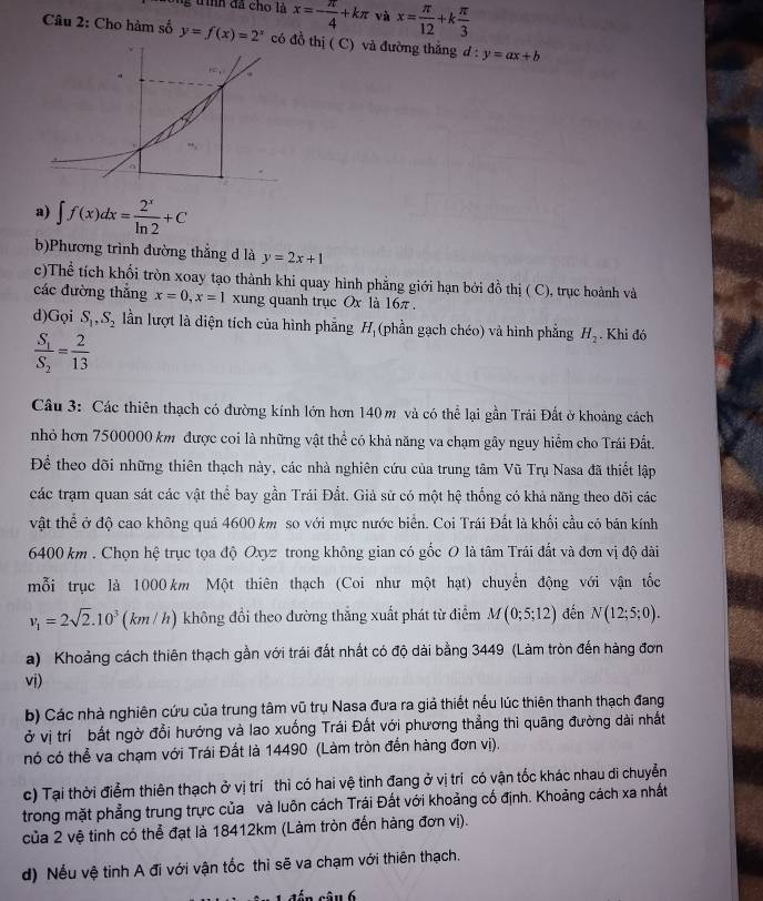 ih đã cho là x=- π /4 +kπ và x= π /12 +k π /3 
Câu 2: Cho hàm số y=f(x)=2^x có thị ( C) và đường thắng d:y=ax+b
a) ∈t f(x)dx= 2^x/ln 2 +C
b)Phương trình đường thắng d là y=2x+1
c)Thể tích khối tròn xoay tạo thành khi quay hình phẳng giới hạn bởi đồ thị ( C), trục hoành và
các đường thắng x=0,x=1 xung quanh trục Ox là 16π.
d)Gọi S_1,S_2 ln lượt là diện tích của hình phẳng H_1 (phần gạch chéo) và hình phẳng H_2. Khi đó
frac S_1S_2= 2/13 
Câu 3: Các thiên thạch có đường kính lớn hơn 140 m và có thể lại gần Trái Đất ở khoảng cách
nhỏ hơn 7500000 km được coi là những vật thể có khả năng va chạm gây nguy hiểm cho Trái Đất.
Để theo dõi những thiên thạch này, các nhà nghiên cứu của trung tâm Vũ Trụ Nasa đã thiết lập
các trạm quan sát các vật thể bay gần Trái Đất. Giả sử có một hệ thống có khả năng theo đõi các
vật thể ở độ cao không quả 4600 km so với mực nước biển. Coi Trái Đất là khối cầu có bán kính
6400 km . Chọn hệ trục tọa độ Oxyz trong không gian có gốc O là tâm Trái đất và đơn vị độ dài
mỗi trục là 1000 km Một thiên thạch (Coi như một hạt) chuyển động với vận tốc
v_1=2sqrt(2).10^3(km/h) không đổi theo đường thẳng xuất phát từ điểm M(0;5;12) đến N(12;5;0).
a) Khoảng cách thiên thạch gần với trái đất nhất có độ dài bằng 3449 (Làm tròn đến hàng đơn
vi)
b) Các nhà nghiên cứu của trung tâm vũ trụ Nasa đưa ra giả thiết nếu lúc thiên thanh thạch đang
ở vị trí bất ngờ đổi hướng và lao xuống Trái Đất với phương thẳng thi quāng đường dài nhất
nó có thể va chạm với Trái Đất là 14490 (Làm tròn đến hàng đơn vị).
c) Tại thời điểm thiên thạch ở vị trí thì có hai vệ tinh đang ở vị trí có vận tốc khác nhau di chuyển
trong mặt phẳng trung trực của và luôn cách Trái Đất với khoảng cố định. Khoảng cách xa nhất
của 2 vệ tinh có thể đạt là 18412km (Làm tròn đến hàng đơn vị).
d) Nếu vệ tinh A đi với vận tốc thì sẽ va chạm với thiên thạch.