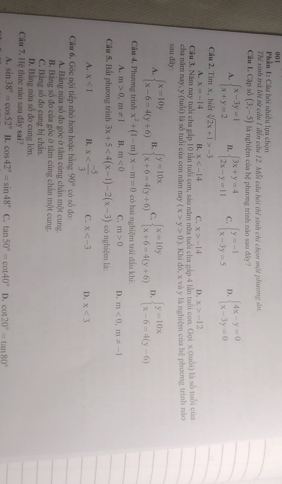 001
Phần 1: Câu hỏi nhiều lựa chọn
Thí sinh trả lời từ câu 1 đến cầu 12. Mỗi câu hỏi thí sinh chi chọn một phương án.
Câu 1. Cặp số (3;-5) là nghiệm của hệ phương trình nào sau dây?
A. beginarrayl x-3y=1 x+y=2endarray. B. beginarrayl 3x+y=4 2x-y=11endarray. C. beginarrayl y=-1 x-3y=5endarray. D. beginarrayl 4x-y=0 x-3y=0endarray.
Câu 2. Tìm x, biết sqrt[3](2x+1)>-3
A. x=-14 B. x C. x>-14 D. x>-12
Câu 3. Năm nay tuổi cha gấp 10 lần tuổi con, sáu năm nữa tuổi cha gấp 4 lần tuổi con. Gọi x (tuổi) là số tuổi của
cha năm nay, y (tuổi) là số tuổi của con năm nay (x>y>0). Khi đó, x và y là nghiệm của hệ phương trình nào
sau đây:
A. beginarrayl x=10y x-6=4(y+6)endarray. B. beginarrayl y=10x x+6=4(y+6)endarray. C. beginarrayl x=10y x+6=4(y+6)endarray. D. beginarrayl y=10x x-6=4(y-6)endarray.
Câu 4. Phương trình x^2+(1-m)x-m=0 có hai nghiệm trái dấu khi
A. m>0,m!= 1 B. m<0</tex> C. m>0 D. m<0,m!= -1
Câu 5. Bất phương trình 3x+5<4(x-1)-2(x-3) có nghiệm là:
A. x<1</tex> B. x C. x D. x<3</tex>
Câu 6. Góc nội tiếp nhỏ hơn hoặc bằng 90° có số đo:
A. Bằng nửa số đo góc ở tâm cùng chắn một cung.
B. Bằng số đo của góc ở tâm cùng chắn một cung.
C. Băng số đo cung bị chắn.
D. Bằng nửa số đo cung lớn.
Câu 7. Hệ thức nào sau đây sai?
A. sin 38°=cos 52° B. cos 42°=sin 48° C. tan 50°=cot 40° D. cot 20°=tan 80°