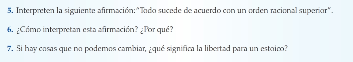 Interpreten la siguiente afirmación:“Todo sucede de acuerdo con un orden racional superior”. 
6. ¿Cómo interpretan esta afirmación? ¿Por qué? 
7. Si hay cosas que no podemos cambiar, ¿qué significa la libertad para un estoico?