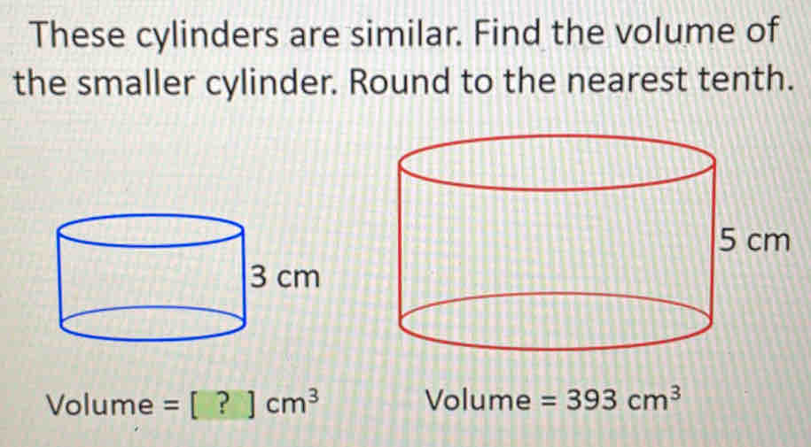 These cylinders are similar. Find the volume of 
the smaller cylinder. Round to the nearest tenth.
Volume = = [?]cm^3 Volume =393cm^3