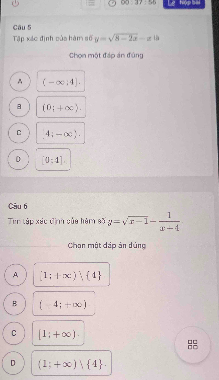 00:37:56 Nộp bài
Câu 5
Tập xác định của hàm số y=sqrt(8-2x)-x|a
Chọn một đáp án đúng
A (-∈fty ;4].
B (0;+∈fty ).
C [4;+∈fty ).
D [0;4]. 
Câu 6
Tìm tập xác định của hàm số y=sqrt(x-1)+ 1/x+4 . 
Chọn một đáp án đúng
A [1;+∈fty )| 4.
B (-4;+∈fty ).
C [1;+∈fty ).
D (1;+∈fty )| 4.