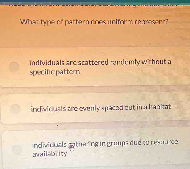 What type of pattern does uniform represent?
individuals are scattered randomly without a
specific pattern
individuals are evenly spaced out in a habitat
individuals gathering in groups due to resource
availability