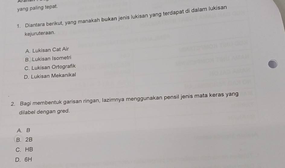 Arana
yang paling tepat.
1. Diantara berikut, yang manakah bukan jenis lukisan yang terdapat di dalam lukisan
kejuruteraan.
A. Lukisan Cat Air
B. Lukisan Isometri
C. Lukisan Ortografik
D. Lukisan Mekanikal
2. Bagi membentuk garisan ringan, lazimnya menggunakan pensil jenis mata keras yang
dilabel dengan gred.
A. B
B. 2B
C. HB
D. 6H