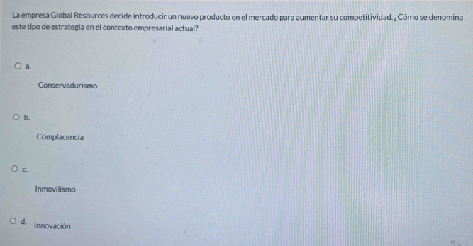 La empresa Global Resources decide introducir un nuevo producto en el mercado para aumentar su competitividad. ¿Cómo se denomina
este tipo de estrategia en el contexto empresarial actual?
a.
Conservadurismo
b.
Complacencia
C.
Inmovilismo
d. Innovación