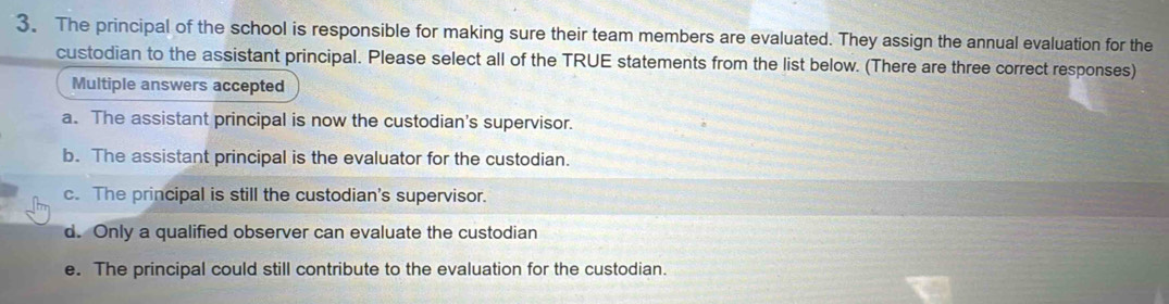 The principal of the school is responsible for making sure their team members are evaluated. They assign the annual evaluation for the
custodian to the assistant principal. Please select all of the TRUE statements from the list below. (There are three correct responses)
Multiple answers accepted
a. The assistant principal is now the custodian's supervisor.
b. The assistant principal is the evaluator for the custodian.
c. The principal is still the custodian's supervisor.
d. Only a qualified observer can evaluate the custodian
e. The principal could still contribute to the evaluation for the custodian.