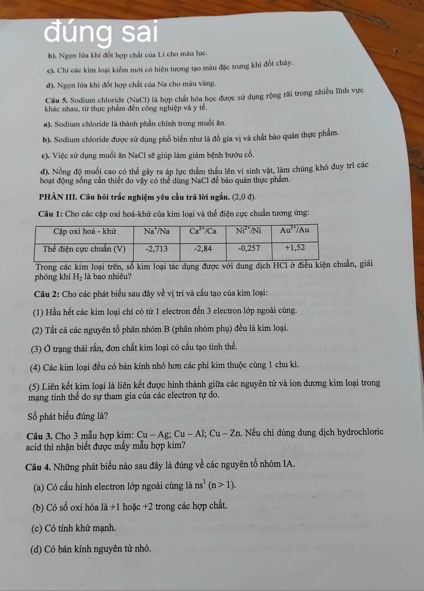 đúng sai
b). Ngọn lửa khi đốt hợp chất của Li cho màu lục.
c). Chi các kim loại kiểm mới có hiện tượng tạo màu đặc trưng khi đốt cháy.
d). Ngọn lửa khi đốt hợp chất của Na cho màu vàng.
Câu 5. Sodium chloride (NaCl) là hợp chất hóa học được sử dụng rộng rãi trong nhiều lĩnh vực
khác nhau, từ thực phẩm đến công nghiệp và y tế.
a). Sodium chloride là thành phần chính trong muối ăn.
b). Sodium chloride được sử dụng phổ biến như là đồ gia vị và chất bảo quản thực phẩm.
c). Việc sử dụng muối ăn NaCl sẽ giúp làm giảm bệnh bướu cổ.
d). Nồng độ muối cao có thể gây ra áp lực thầm thấu lên vi sinh vật, làm chúng khó duy trì các
hoạt động sống cần thiết do vậy có thể dùng NaCl để bảo quản thực phẩm.
PHÀN III. Câu hỏi trắc nghiệm yêu cầu trả lời ngắn. (2,0d)
Câu 1: Cho các cặp oxi hoá-khử của kim loại và thế điện cực chuẩn tương ứng:
Trong các kim loại trên, số kim loại tác dụng được với dung dịch HCl ởuẩn, giải
phóng khí H_2 là bao nhiêu?
Câu 2: Cho các phát biểu sau đây về vị trí và cấu tạo của kim loại:
(1) Hầu hết các kim loại chỉ có từ 1 electron đến 3 electron lớp ngoài cùng.
(2) Tất cả các nguyên tố phân nhóm B (phân nhóm phụ) đều là kim loại.
(3) Ở trạng thái rắn, đơn chất kim loại có cấu tạo tinh thể.
(4) Các kim loại đều có bán kính nhỏ hơn các phi kim thuộc cùng 1 chu kì.
(5) Liên kết kim loại là liên kết được hình thành giữa các nguyên tử và ion dương kim loại trong
mạng tinh thể do sự tham gia của các electron tự do.
Số phát biểu đúng là?
Câu 3. Cho 3 mẫu hợp kim: Cu-Ag;Cu-Al;Cu-Zn 1. Nếu chỉ dùng dung dịch hydrochloric
acid thì nhận biết được mấy mẫu hợp kim?
Câu 4. Những phát biểu nào sau đây là đúng về các nguyên tố nhóm IA.
(a) Có cấu hình electron lớp ngoài cùng là ns^1(n>1).
(b) Có số oxi hóa la+1 hoặc +2 trong các hợp chất.
(c) Có tính khử mạnh.
(d) Có bán kính nguyên tử nhỏ.