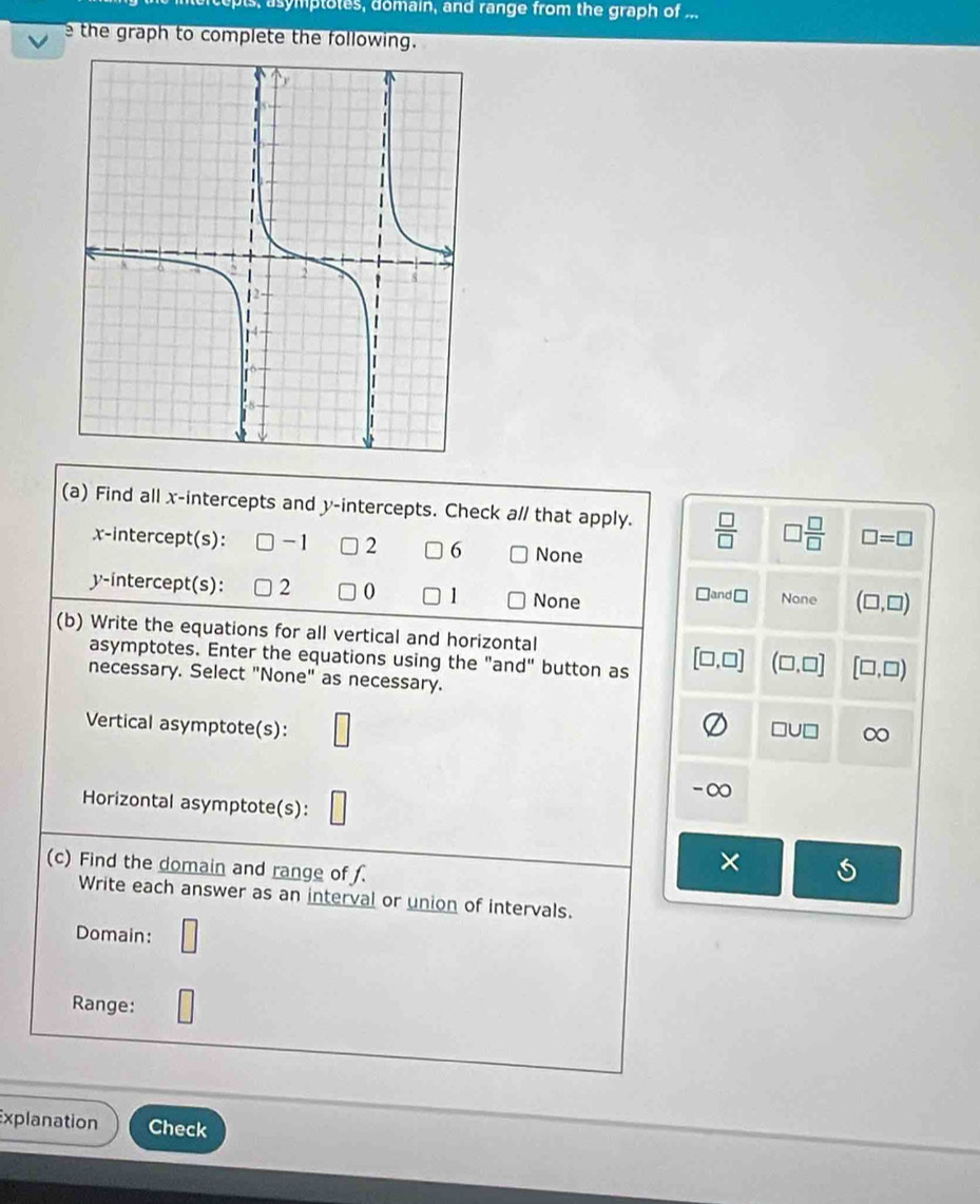 s, asymptotes, domain, and range from the graph of ...
e the graph to complete the following.
(a) Find all x-intercepts and y-intercepts. Check a// that apply.  □ /□   □  □ /□   □ =□
x-intercept(s): -1 2 6 None
y-intercept(s): 2 1 None None (□ ,□ )
□ and□
(b) Write the equations for all vertical and horizontal
asymptotes. Enter the equations using the "and" button as [□ ,□ ] (□ ,□ ] [□ ,□ )
necessary. Select "None" as necessary.
Vertical asymptote(s): □
□ U□ ∈fty
-∞
Horizontal asymptote(s):
×
(c) Find the domain and range of f. 5
Write each answer as an interval or union of intervals.
Domain: □ 
Range:
Explanation Check