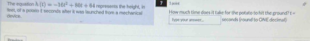The equation h(t)=-16t^2+80t+64 represents the height, in 1 point 
feet, of a potato & seconds after it was launched from a mechanical How much time does it take for the potato to hit the ground? t=
device. type your answer... seconds (round to ONE decimal)