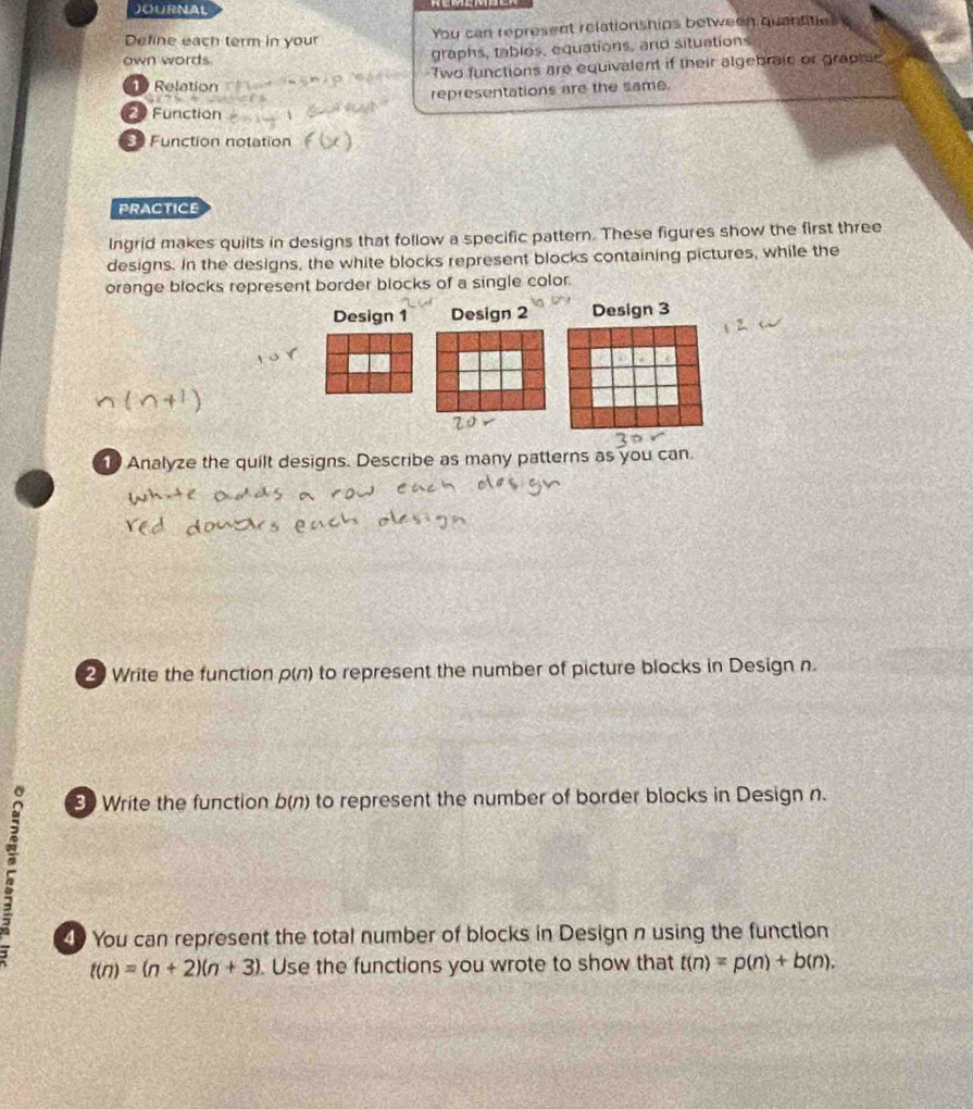 JOURNAL 
Define each term in your You can represent relationships between quantities 
own words graphs, tables, equations, and situations 
19 Relation Two functions are equivalent if their algebraic or graphic 
representations are the same. 
Function 
3 Function notation 
PRACTICE 
Ingrid makes quiits in designs that follow a specific pattern. These figures show the first three 
designs. In the designs, the white blocks represent blocks containing pictures, while the 
orange blocks represent border blocks of a single color. 
Design 1 Design 2 Design 3 
1 Analyze the quilt designs. Describe as many patterns as you can. 
2 Write the function ρ(n) to represent the number of picture blocks in Design n. 
3 Write the function b(n) to represent the number of border blocks in Design n. 
49 You can represent the total number of blocks in Design n using the function
t(n)=(n+2)(n+3) Use the functions you wrote to show that t(n)=p(n)+b(n).