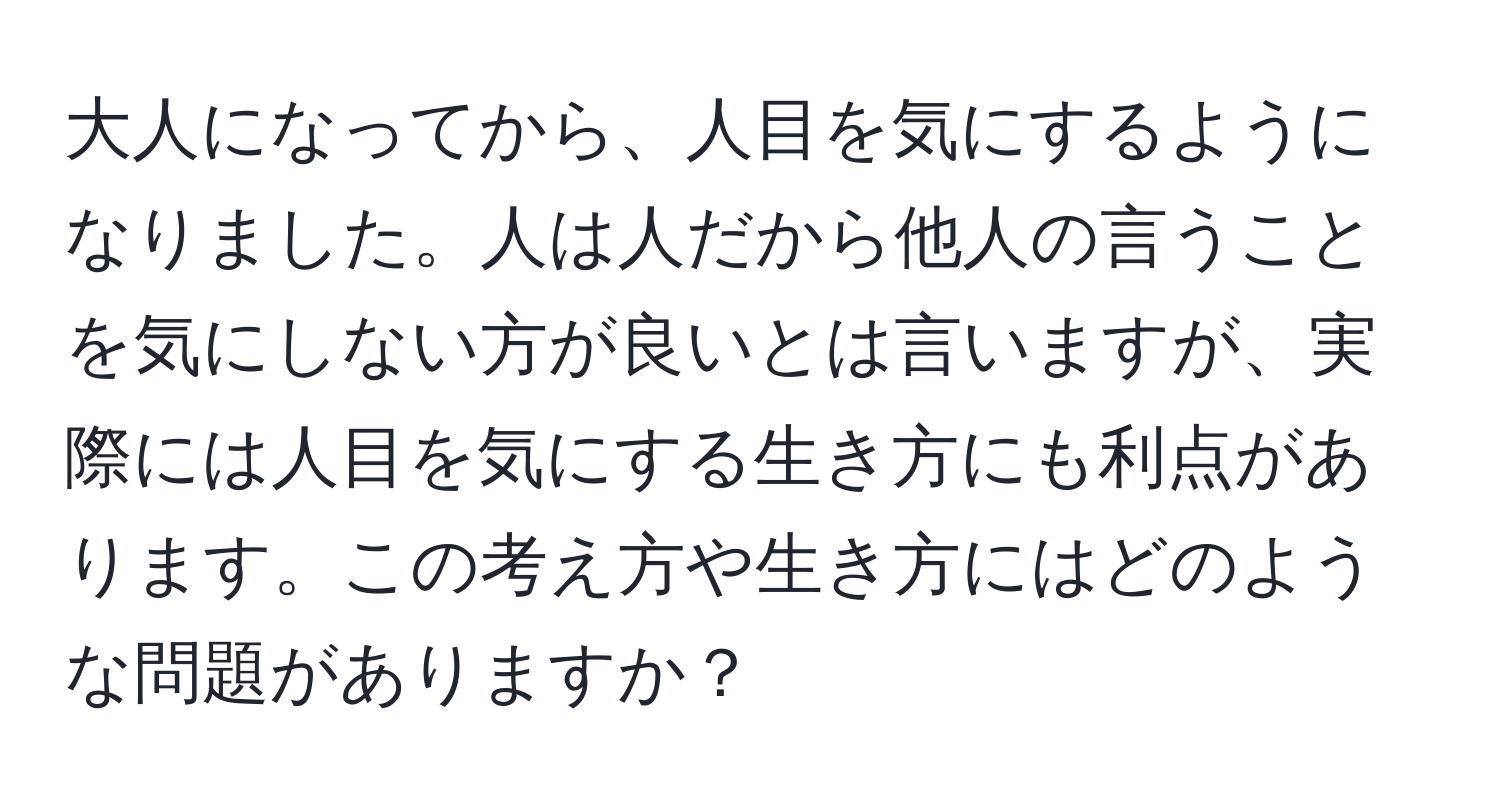 大人になってから、人目を気にするようになりました。人は人だから他人の言うことを気にしない方が良いとは言いますが、実際には人目を気にする生き方にも利点があります。この考え方や生き方にはどのような問題がありますか？