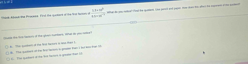 rt 1 of 2
Think About the Process Find the quotient of the first factors of  (1.3* 10^3)/6.5* 10^(-1) . What do you notice? Find the quotient. Use pencil and paper. How does this affect the exponent of the quotient?
Divide the first factors of the given numbers. What do you notice?
A. The quotient of the first factors is less than 1.
B. The quotient of the first factors is greater than 1 but less than 10.
C. The quotient of the first factors is greater than 10.