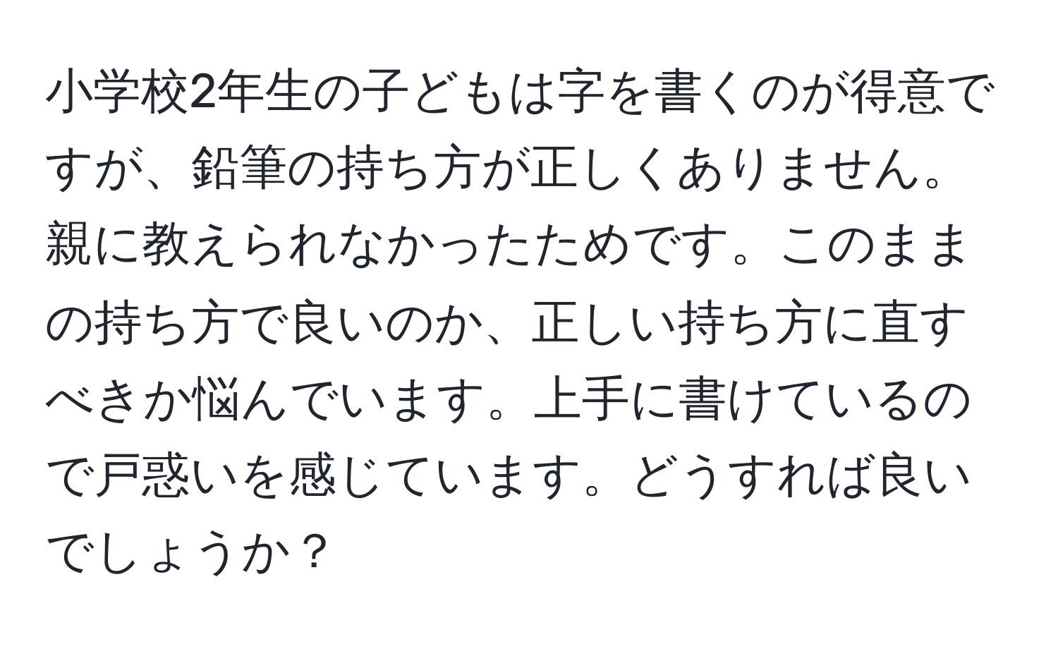 小学校2年生の子どもは字を書くのが得意ですが、鉛筆の持ち方が正しくありません。親に教えられなかったためです。このままの持ち方で良いのか、正しい持ち方に直すべきか悩んでいます。上手に書けているので戸惑いを感じています。どうすれば良いでしょうか？