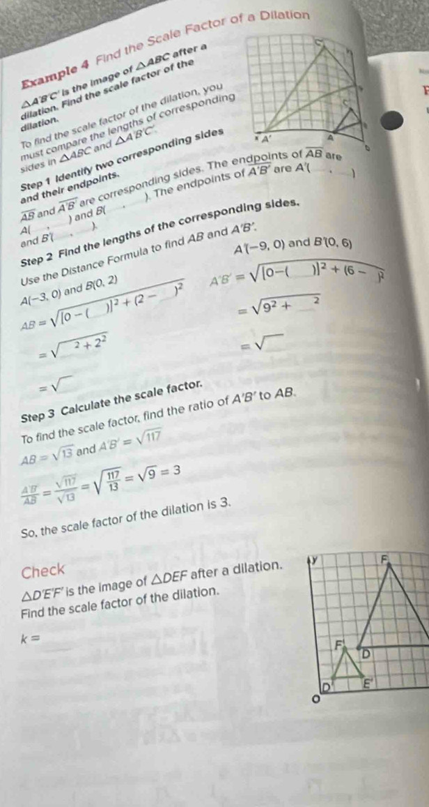 Example 4 Find the Scale Factor of a Dilation
△ A'B'C' is the image of △ ABC
after a
dilation. dilation. Find the scale factor of the
To find the scale factor of the dilation, you
sides in must compare the lengths of corresponding
△ ABC and △ A'B'C'
Step 1 Identify two corresponding sides
overline AB and overline A'B' are corresponding sides. The endpoints of
and their endpoints.
A( ) and B( ). The endpoints of
overline A'B' are A'(.
Step 2 Find the lengths of the corresponding sides
and B(
A'(-9,0) and B'(0,6)
Use the Distance Formula to find AB and A'B'.
A(-3,0) and B(0,2)
A'B'=sqrt([0-(_ ))]^2+(6-_ )^2
AB=sqrt([0-(_ ))]^2+(2-_ )^2 =sqrt(9^2+2)
=sqrt(_ 2)+2^2
=sqrt()
=sqrt()
Step 3 Calculate the scale factor.
To find the scale factor, find the ratio of A'B' to AB
AB=sqrt(13) and A'B'=sqrt(117)
 A'B'/AB = sqrt(117)/sqrt(13) =sqrt(frac 117)13=sqrt(9)=3
So, the scale factor of the dilation is 3.
Check
△ D'E'F' is the image of △ DEF after a dilation.
Find the scale factor of the dilation.
k=